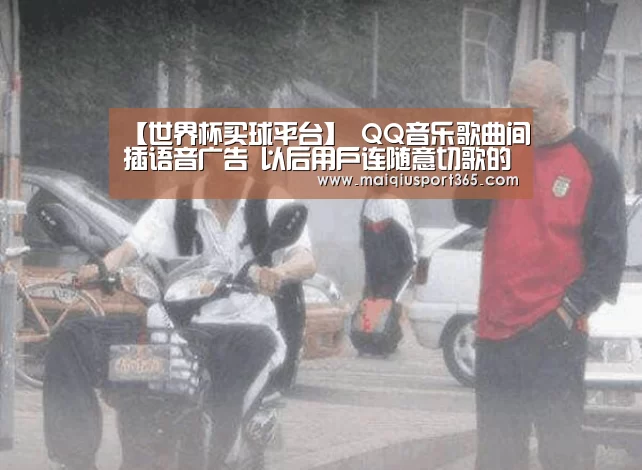 【世界杯买球平台】
QQ音乐歌曲间插语音广告 以后用户连随意切歌的权利都没有哦?(图4) 世界杯买球官网
